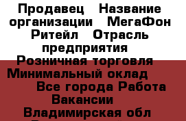 Продавец › Название организации ­ МегаФон Ритейл › Отрасль предприятия ­ Розничная торговля › Минимальный оклад ­ 25 000 - Все города Работа » Вакансии   . Владимирская обл.,Вязниковский р-н